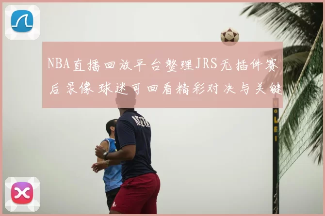 NBA直播回放平台整理JRS无插件赛后录像 球迷可回看精彩对决与关键集锦