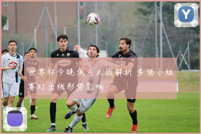 世界杯今晚焦点大战解析 多场小组赛对出线形势影响