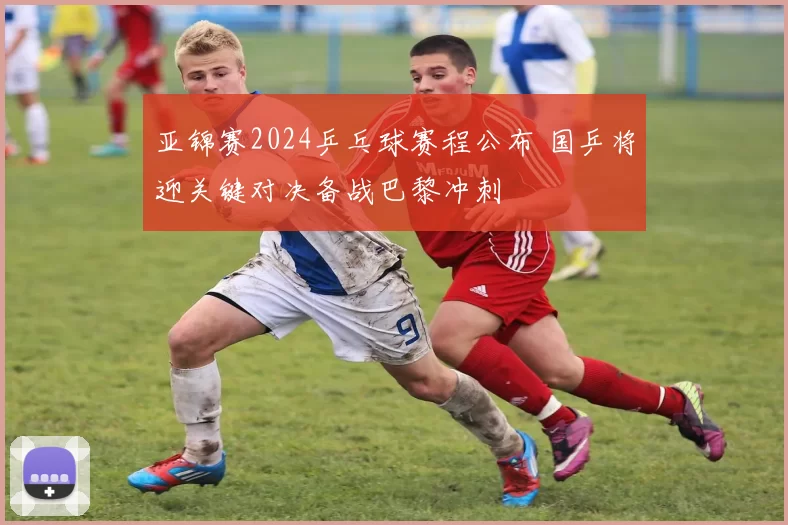 亚锦赛2024乒乓球赛程公布 国乒将迎关键对决备战巴黎冲刺