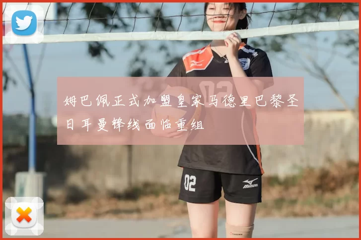 姆巴佩正式加盟皇家马德里巴黎圣日耳曼锋线面临重组
