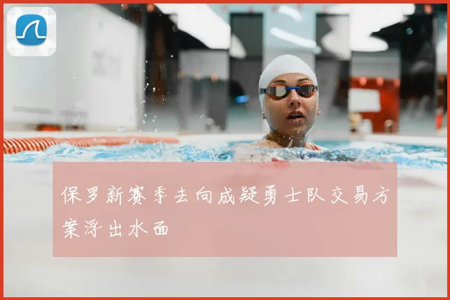 保罗新赛季去向成疑勇士队交易方案浮出水面
