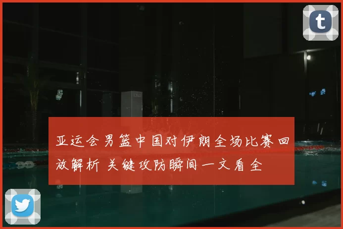亚运会男篮中国对伊朗全场比赛回放解析 关键攻防瞬间一文看全