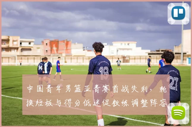中国青年男篮亚青赛首战失利,轮换短板与得分低迷促教练调整阵容