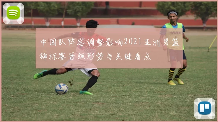 中国队阵容调整影响2021亚洲男篮锦标赛晋级形势与关键看点