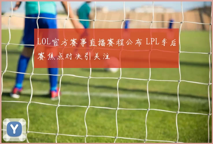 LOL官方赛事直播赛程公布 LPL季后赛焦点对决引关注