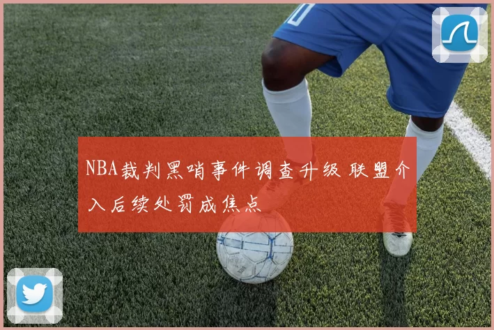 NBA裁判黑哨事件调查升级 联盟介入后续处罚成焦点