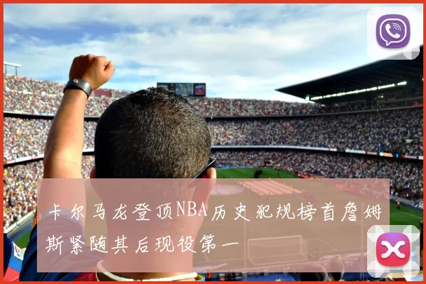 卡尔马龙登顶NBA历史犯规榜首詹姆斯紧随其后现役第一