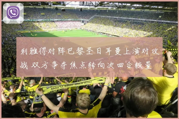 利雅得对阵巴黎圣日耳曼上演对攻战 双方争夺焦点转向次回合较量