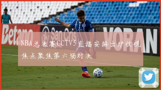 NBA总决赛CCTV5直播安排出炉收视焦点聚焦第六场对决