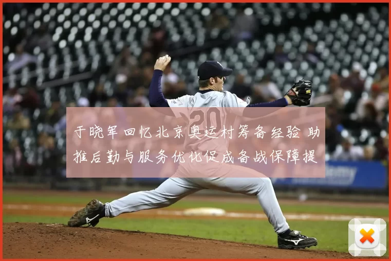 于晓军回忆北京奥运村筹备经验 助推后勤与服务优化促成备战保障提升