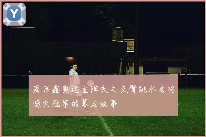 周吕鑫奥运金牌失之交臂跳水名将憾失冠军的幕后故事