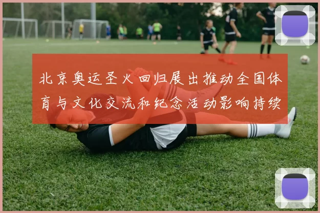 北京奥运圣火回归展出推动全国体育与文化交流和纪念活动影响持续上升