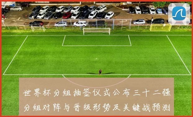 世界杯分组抽签仪式公布三十二强分组对阵与晋级形势及关键战预测
