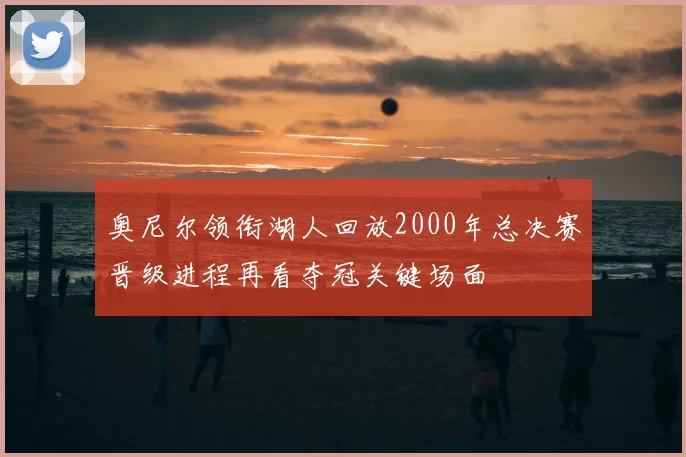 奥尼尔领衔湖人回放2000年总决赛晋级进程再看夺冠关键场面