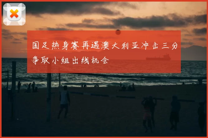 国足热身赛再遇澳大利亚冲击三分争取小组出线机会