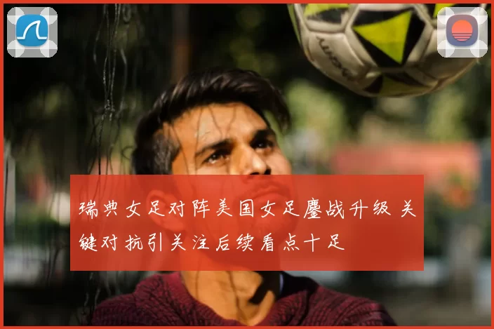 瑞典女足对阵美国女足鏖战升级 关键对抗引关注后续看点十足