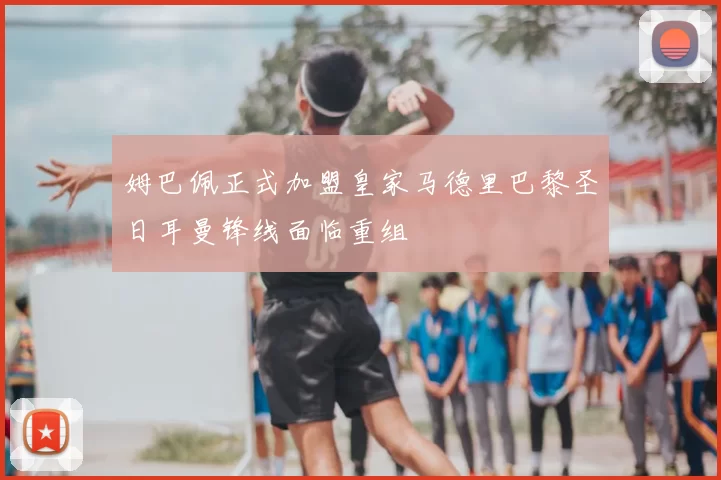 姆巴佩正式加盟皇家马德里巴黎圣日耳曼锋线面临重组