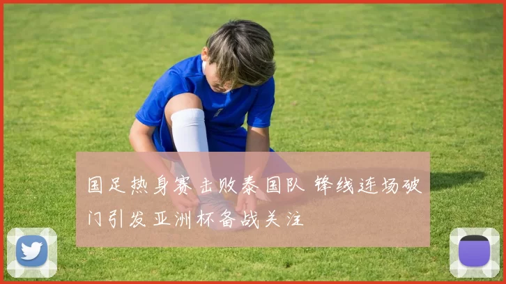 国足热身赛击败泰国队 锋线连场破门引发亚洲杯备战关注
