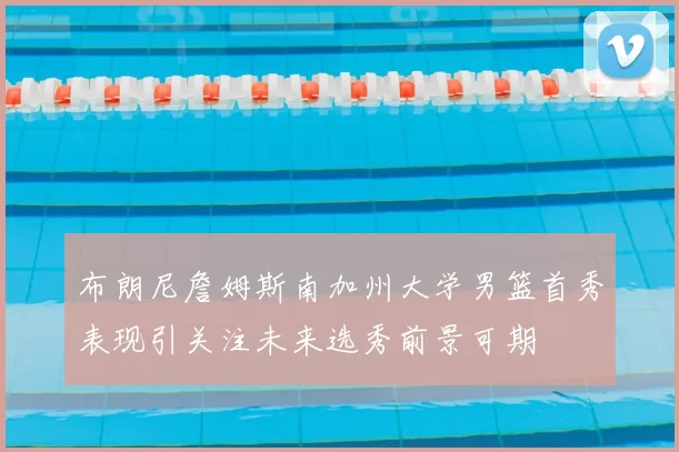 布朗尼詹姆斯南加州大学男篮首秀表现引关注未来选秀前景可期