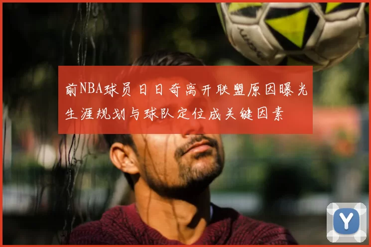 前NBA球员日日奇离开联盟原因曝光生涯规划与球队定位成关键因素