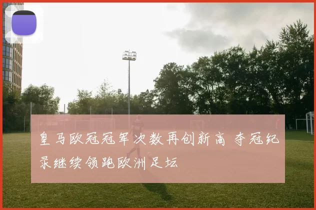 皇马欧冠冠军次数再创新高 夺冠纪录继续领跑欧洲足坛