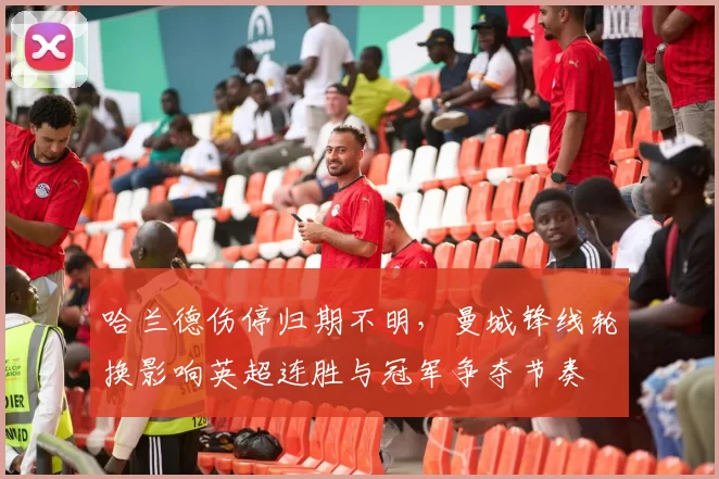 哈兰德伤停归期不明，曼城锋线轮换影响英超连胜与冠军争夺节奏