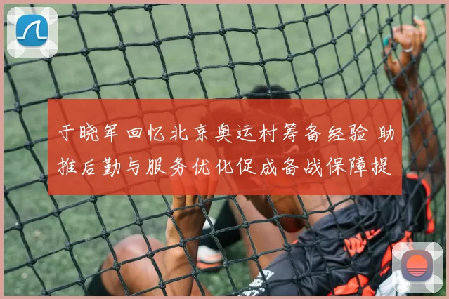 于晓军回忆北京奥运村筹备经验 助推后勤与服务优化促成备战保障提升