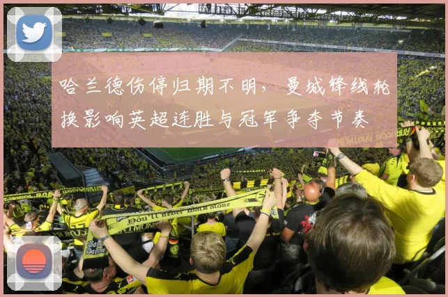 哈兰德伤停归期不明，曼城锋线轮换影响英超连胜与冠军争夺节奏