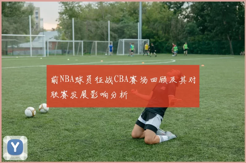 前NBA球员征战CBA赛场回顾及其对联赛发展影响分析