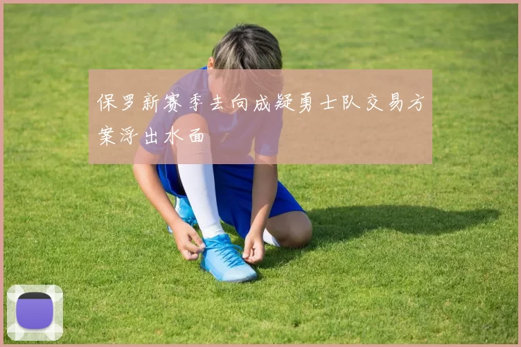 保罗新赛季去向成疑勇士队交易方案浮出水面