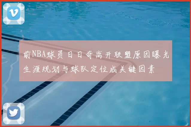 前NBA球员日日奇离开联盟原因曝光生涯规划与球队定位成关键因素