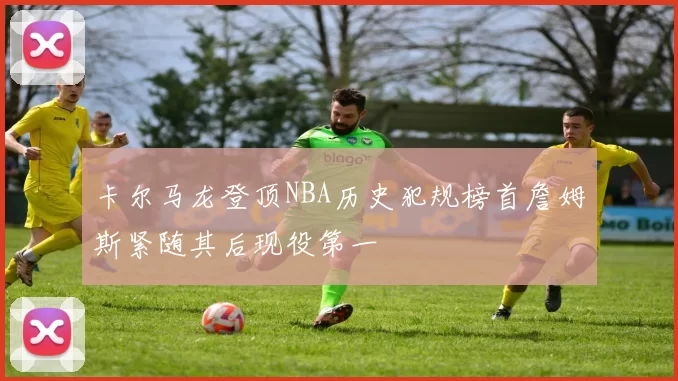 卡尔马龙登顶NBA历史犯规榜首詹姆斯紧随其后现役第一