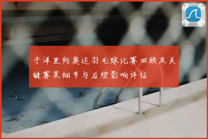 于洋里约奥运羽毛球比赛回顾及关键赛果细节与后续影响评估