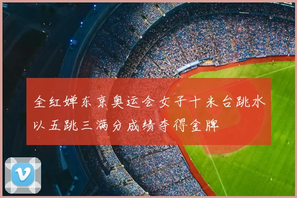 全红婵东京奥运会女子十米台跳水以五跳三满分成绩夺得金牌