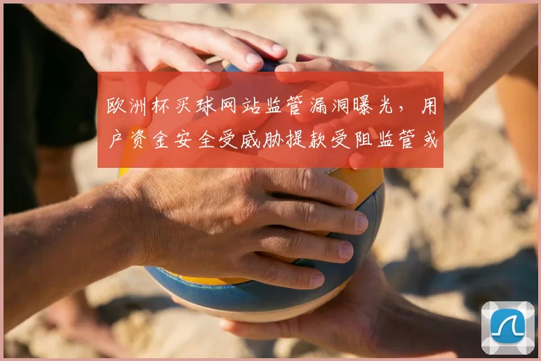 欧洲杯买球网站监管漏洞曝光，用户资金安全受威胁提款受阻监管或将加码