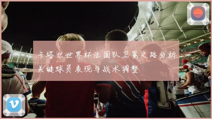 卡塔尔世界杯法国队卫冕之路分析关键球员表现与战术调整