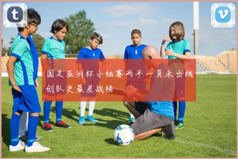 国足亚洲杯小组赛两平一负未出线创队史最差战绩