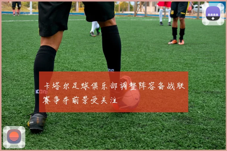 卡塔尔足球俱乐部调整阵容备战联赛争夺前景受关注