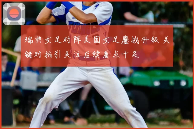 瑞典女足对阵美国女足鏖战升级 关键对抗引关注后续看点十足