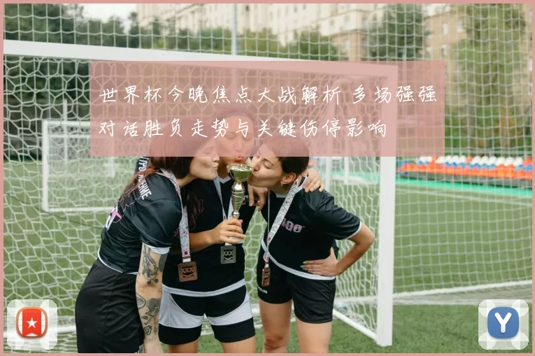 世界杯今晚焦点大战解析 多场强强对话胜负走势与关键伤停影响