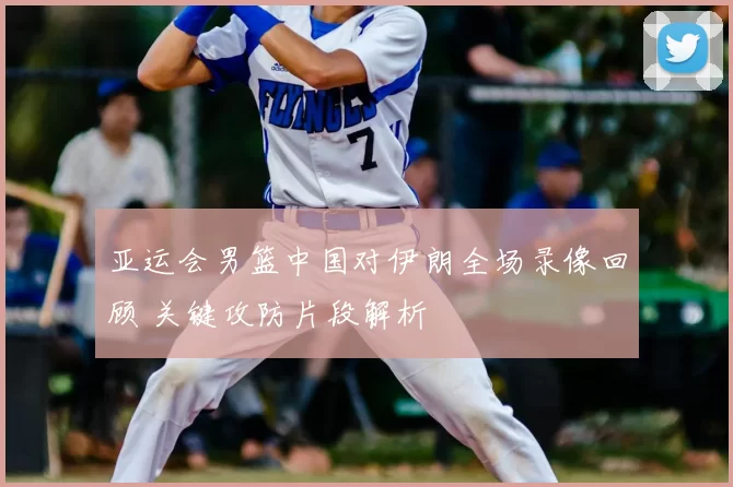亚运会男篮中国对伊朗全场录像回顾 关键攻防片段解析
